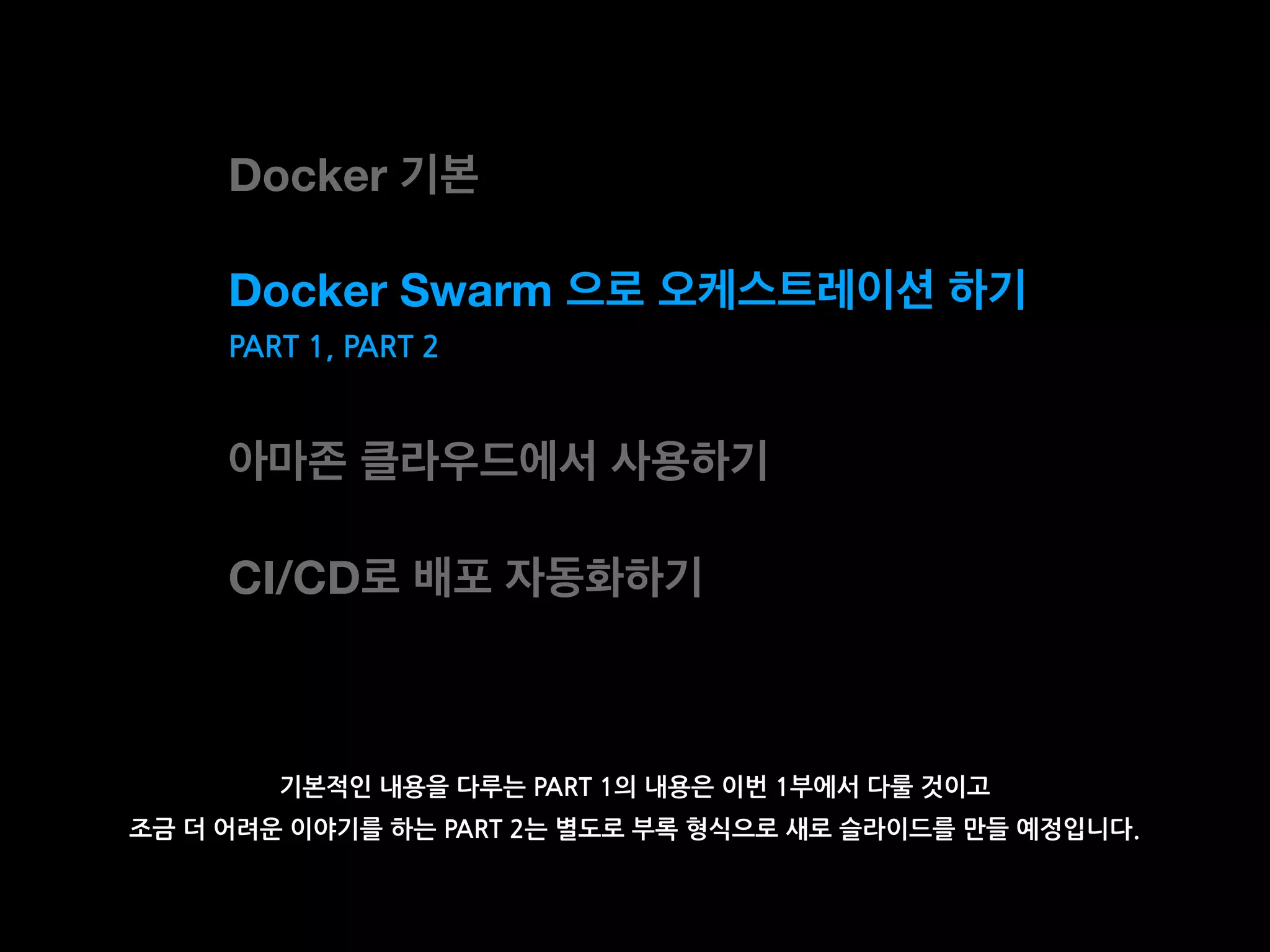 Docker 기본
Docker Swarm 으로 오케스트레이션 하기
아마존 클라우드에서 사용하기
CI/CD로 배포 자동화하기
기본적인 내용을 다루는 PART 1의 내용은 이번 1부에서 다룰 것이고
조금 더 어려운 이야기를 하는 PART 2는 별도로 부록 형식으로 새로 슬라이드를 만들 예정입니다.
PART 1, PART 2
 