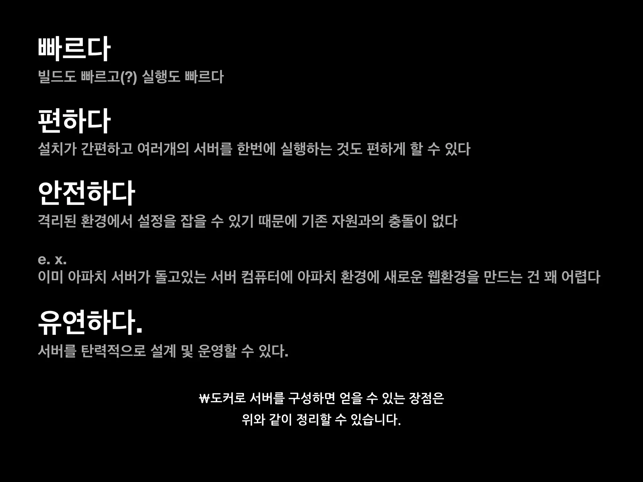 빠르다
빌드도 빠르고(?) 실행도 빠르다
편하다
설치가 간편하고 여러개의 서버를 한번에 실행하는 것도 편하게 할 수 있다
안전하다
격리된 환경에서 설정을 잡을 수 있기 때문에 기존 자원과의 충돌이 없다
e. x.
이미 아파치 서버가 돌고있는 서버 컴퓨터에 아파치 환경에 새로운 웹환경을 만드는 건 꽤 어렵다
유연하다.
서버를 탄력적으로 설계 및 운영할 수 있다.
도커로 서버를 구성하면 얻을 수 있는 장점은
위와 같이 정리할 수 있습니다.
 