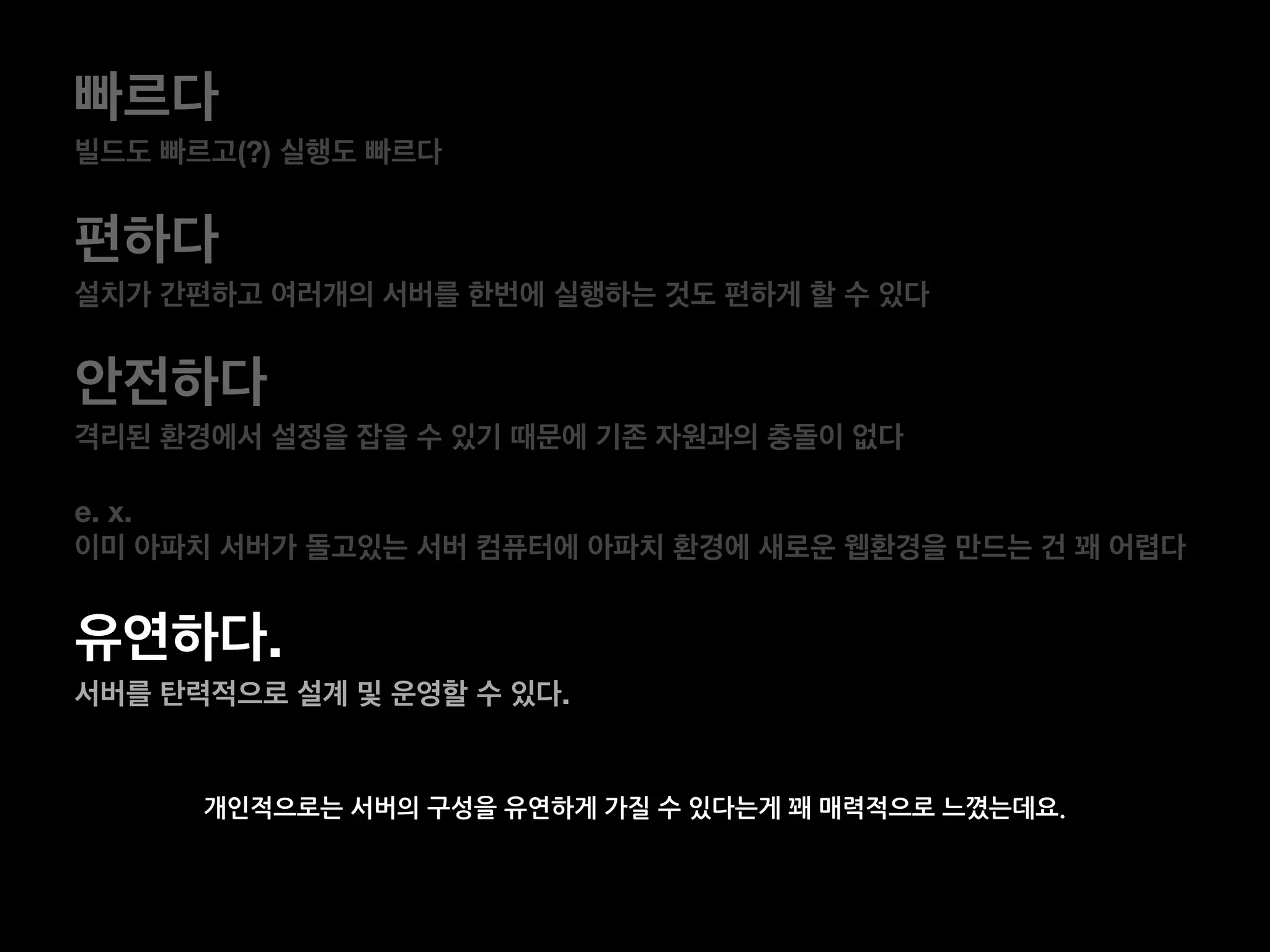 개인적으로는 서버의 구성을 유연하게 가질 수 있다는게 꽤 매력적으로 느꼈는데요.
빠르다
빌드도 빠르고(?) 실행도 빠르다
편하다
설치가 간편하고 여러개의 서버를 한번에 실행하는 것도 편하게 할 수 있다
안전하다
격리된 환경에서 설정을 잡을 수 있기 때문에 기존 자원과의 충돌이 없다
e. x.
이미 아파치 서버가 돌고있는 서버 컴퓨터에 아파치 환경에 새로운 웹환경을 만드는 건 꽤 어렵다
유연하다.
서버를 탄력적으로 설계 및 운영할 수 있다.
 