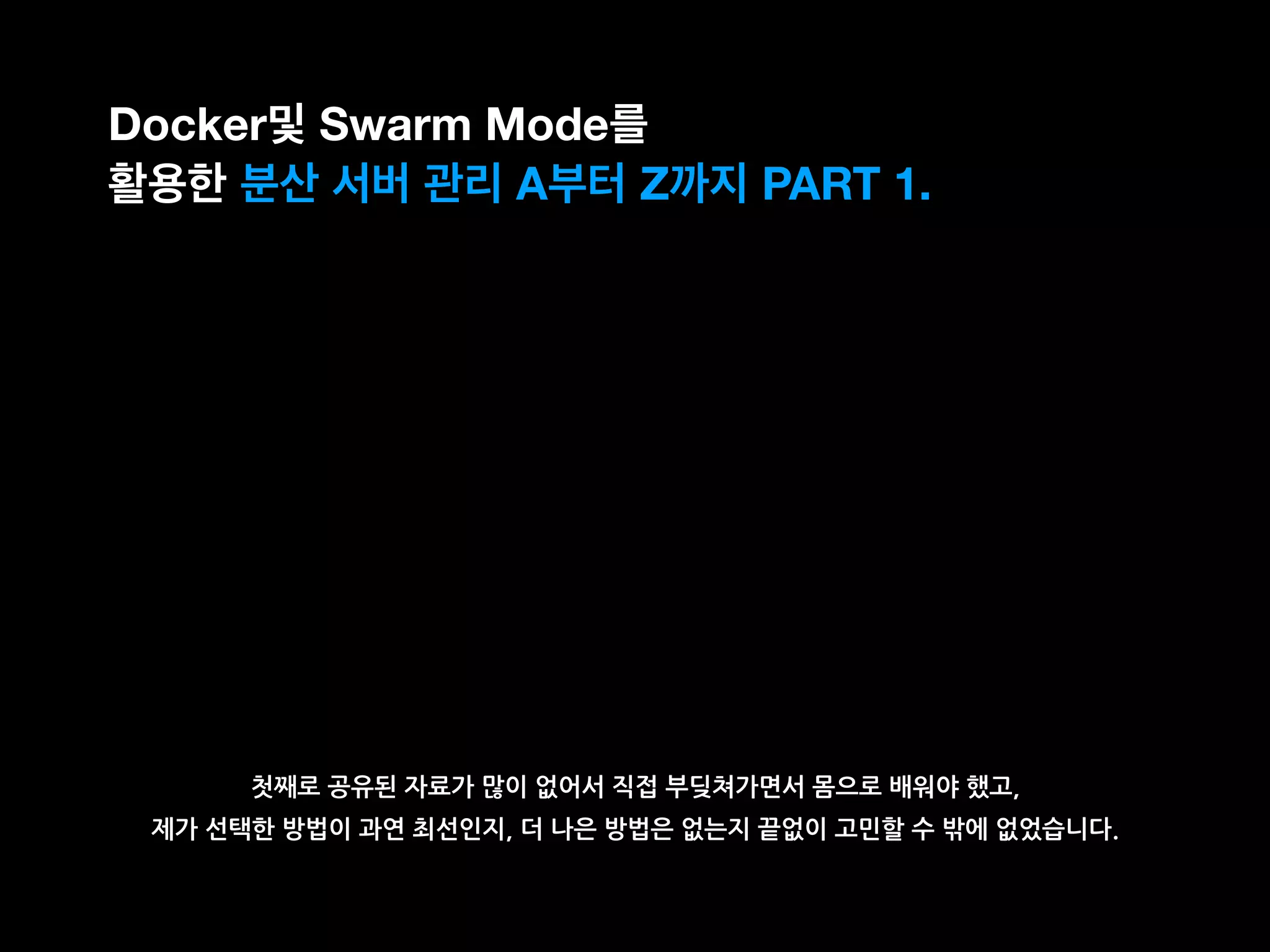 첫째로 공유된 자료가 많이 없어서 직접 부딪쳐가면서 몸으로 배워야 했고,
제가 선택한 방법이 과연 최선인지, 더 나은 방법은 없는지 끝없이 고민할 수 밖에 없었습니다.
Docker및 Swarm Mode를
활용한 분산 서버 관리 A부터 Z까지 PART 1.
 