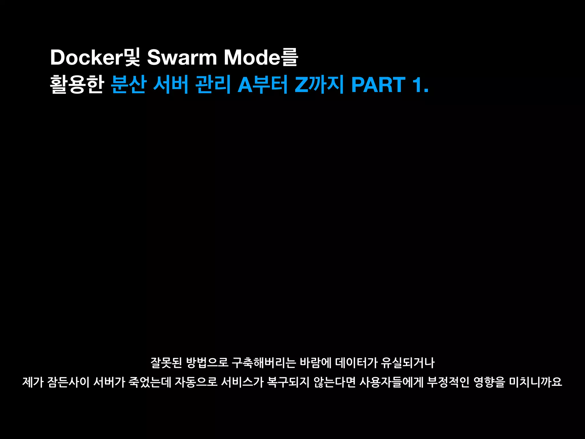 잘못된 방법으로 구축해버리는 바람에 데이터가 유실되거나
제가 잠든사이 서버가 죽었는데 자동으로 서비스가 복구되지 않는다면 사용자들에게 부정적인 영향을 미치니까요
Docker및 Swarm Mode를
활용한 분산 서버 관리 A부터 Z까지 PART 1.
 
