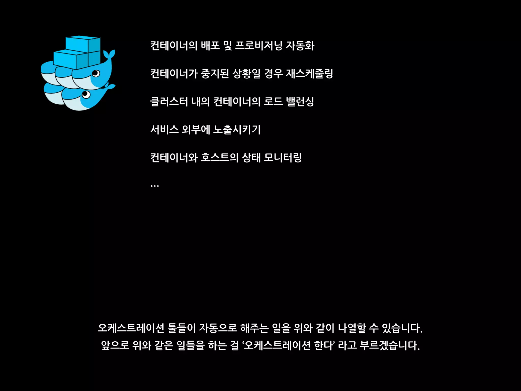 컨테이너의 배포 및 프로비저닝 자동화
컨테이너가 중지된 상황일 경우 재스케줄링
클러스터 내의 컨테이너의 로드 밸런싱
서비스 외부에 노출시키기
컨테이너와 호스트의 상태 모니터링
…
오케스트레이션 툴들이 자동으로 해주는 일을 위와 같이 나열할 수 있습니다.
앞으로 위와 같은 일들을 하는 걸 ‘오케스트레이션 한다’ 라고 부르겠습니다.
 