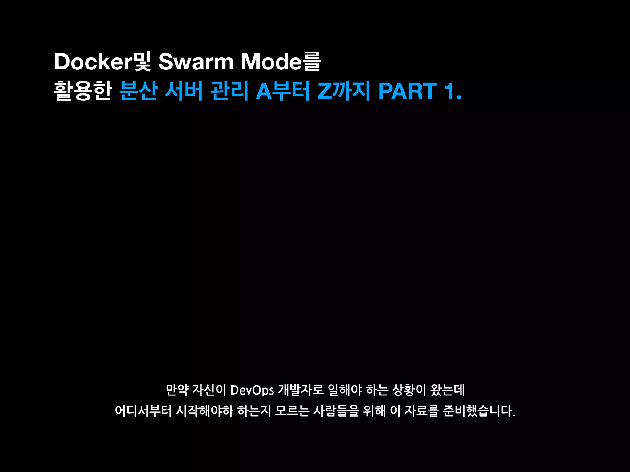 만약 자신이 DevOps 개발자로 일해야 하는 상황이 왔는데
어디서부터 시작해야하 하는지 모르는 사람들을 위해 이 자료를 준비했습니다.
Docker및 Swarm Mode를
활용한 분산 서버 관리 A부터 Z까지 PART 1.
 