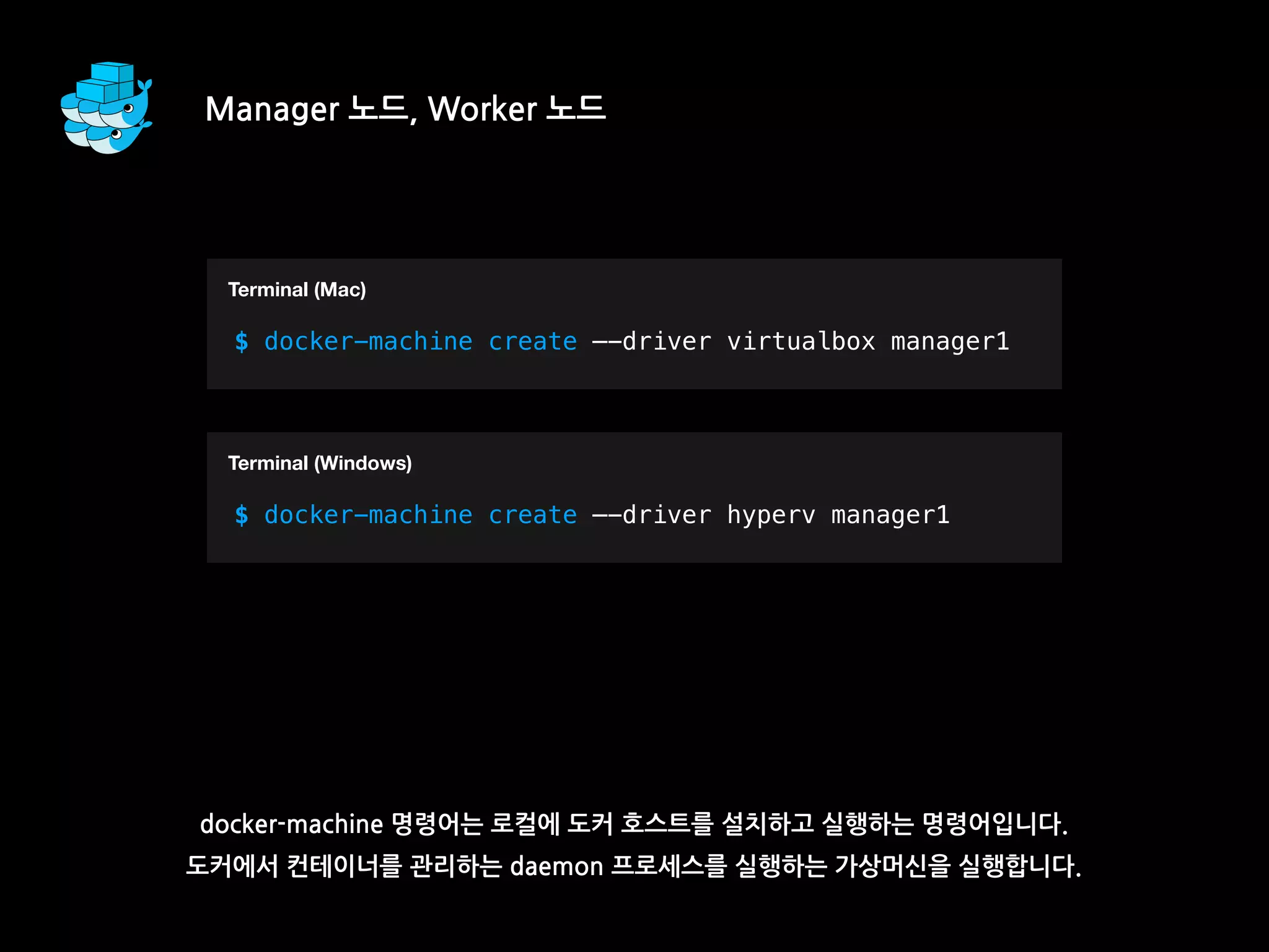 docker-machine 명령어는 로컬에 도커 호스트를 설치하고 실행하는 명령어입니다.
도커에서 컨테이너를 관리하는 daemon 프로세스를 실행하는 가상머신을 실행합니다.
Manager 노드, Worker 노드
T
$ docker-machine create —-driver virtualbox manager1
Terminal (Mac)
T
$ docker-machine create —-driver hyperv manager1
Terminal (Windows)
 