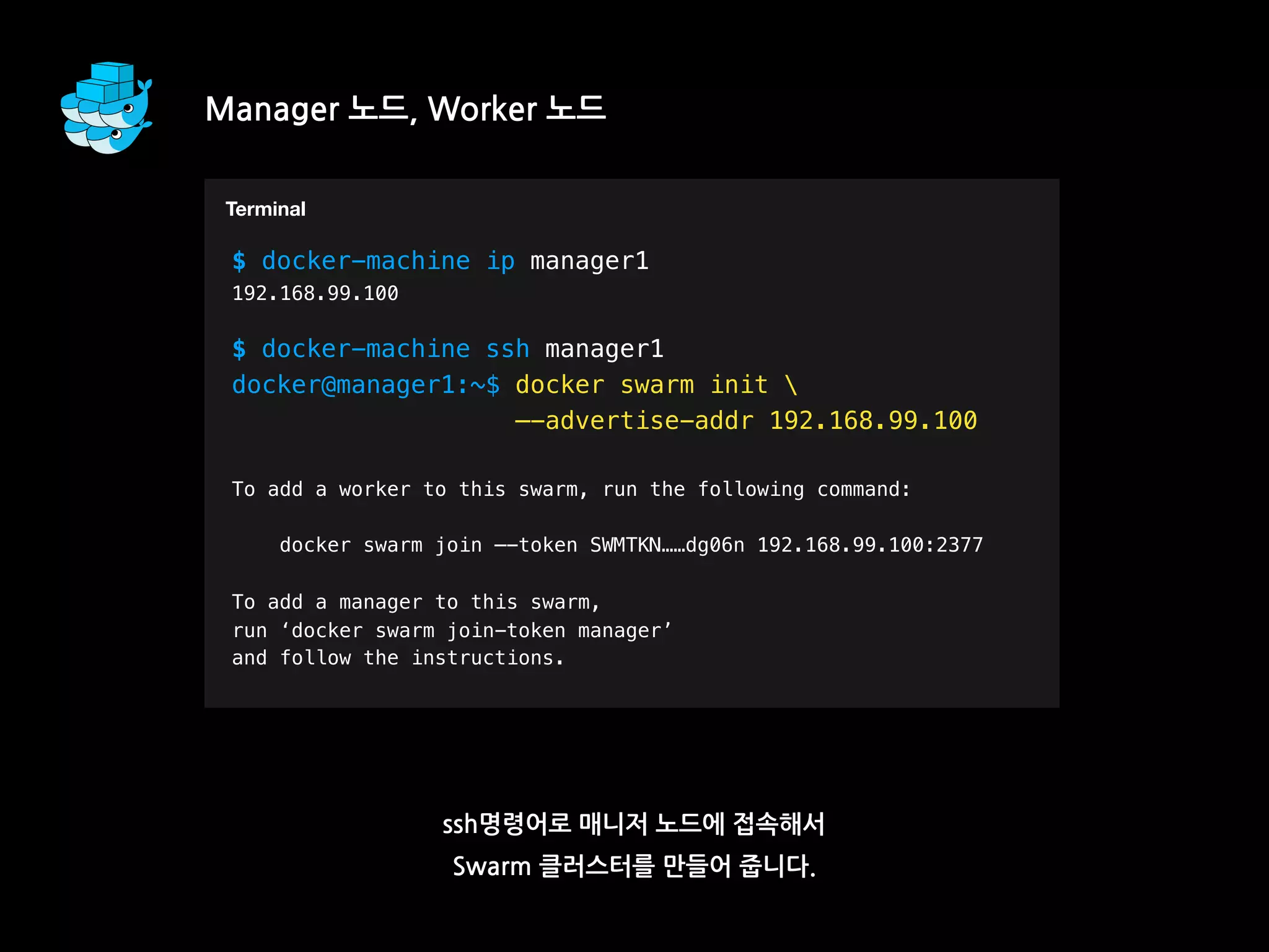 Manager 노드, Worker 노드
ssh명령어로 매니저 노드에 접속해서
Swarm 클러스터를 만들어 줍니다.
T
$ docker-machine ip manager1
192.168.99.100
$ docker-machine ssh manager1
docker@manager1:~$ docker swarm init 
—-advertise-addr 192.168.99.100
To add a worker to this swarm, run the following command:
docker swarm join —-token SWMTKN……dg06n 192.168.99.100:2377
To add a manager to this swarm,
run ‘docker swarm join-token manager’
and follow the instructions.
Terminal
 