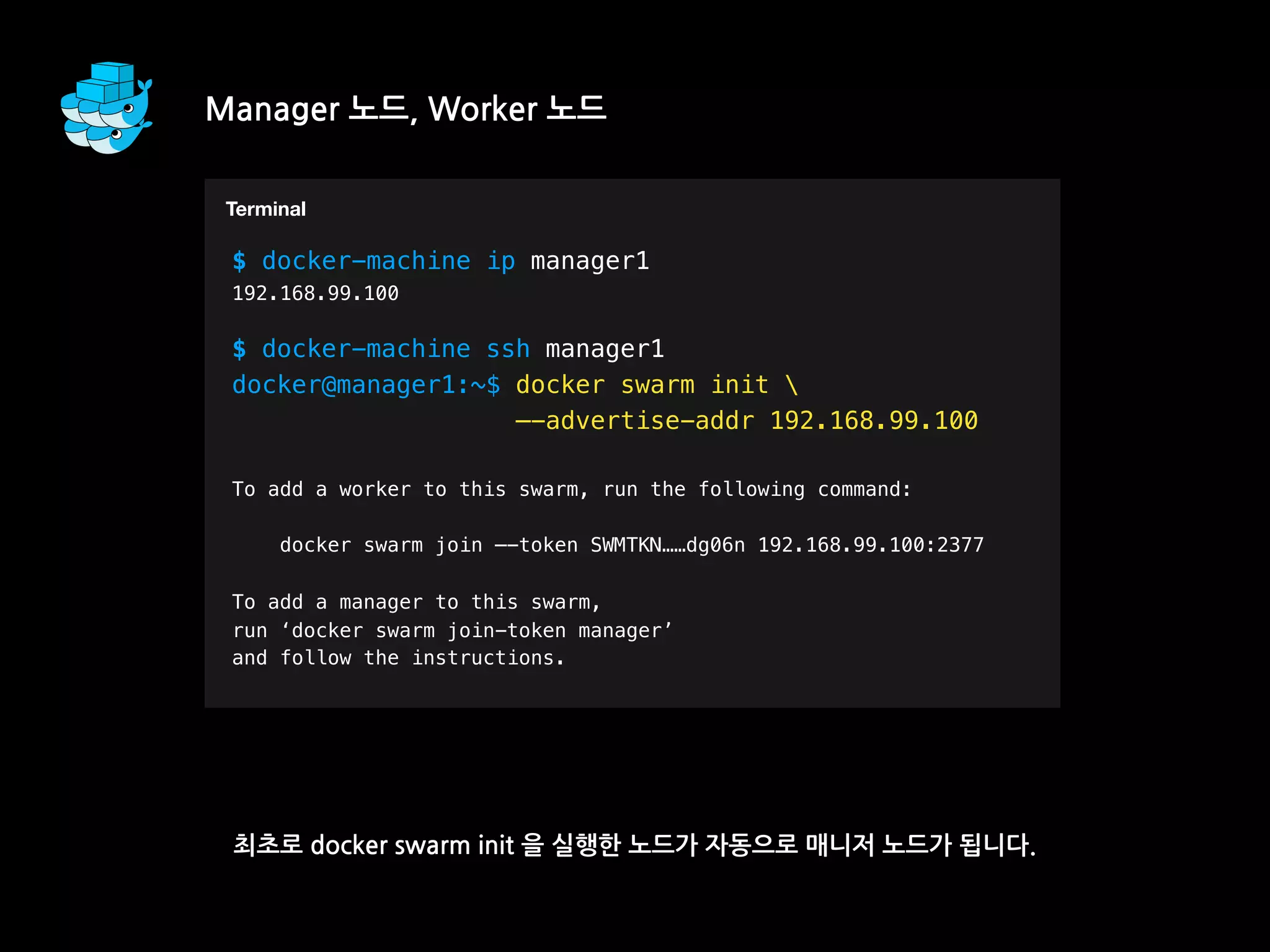 Manager 노드, Worker 노드
최초로 docker swarm init 을 실행한 노드가 자동으로 매니저 노드가 됩니다.
T
$ docker-machine ip manager1
192.168.99.100
$ docker-machine ssh manager1
docker@manager1:~$ docker swarm init 
—-advertise-addr 192.168.99.100
To add a worker to this swarm, run the following command:
docker swarm join —-token SWMTKN……dg06n 192.168.99.100:2377
To add a manager to this swarm,
run ‘docker swarm join-token manager’
and follow the instructions.
Terminal
 