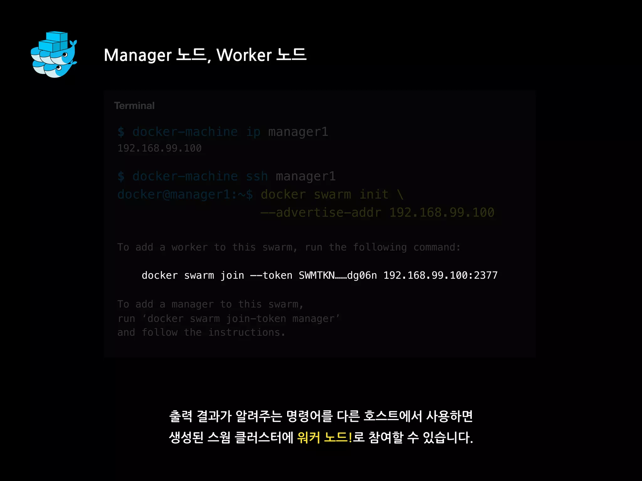 $ docker-machine ip manager1
192.168.99.100
$ docker-machine ssh manager1
docker@manager1:~$ docker swarm init 
—-advertise-addr 192.168.99.100
To add a worker to this swarm, run the following command:
docker swarm join —-token SWMTKN……dg06n 192.168.99.100:2377
To add a manager to this swarm,
run ‘docker swarm join-token manager’
and follow the instructions.
Manager 노드, Worker 노드
출력 결과가 알려주는 명령어를 다른 호스트에서 사용하면
생성된 스웜 클러스터에 워커 노드!로 참여할 수 있습니다.
T
Terminal
docker swarm join —-token SWMTKN……dg06n 192.168.99.100:2377
 