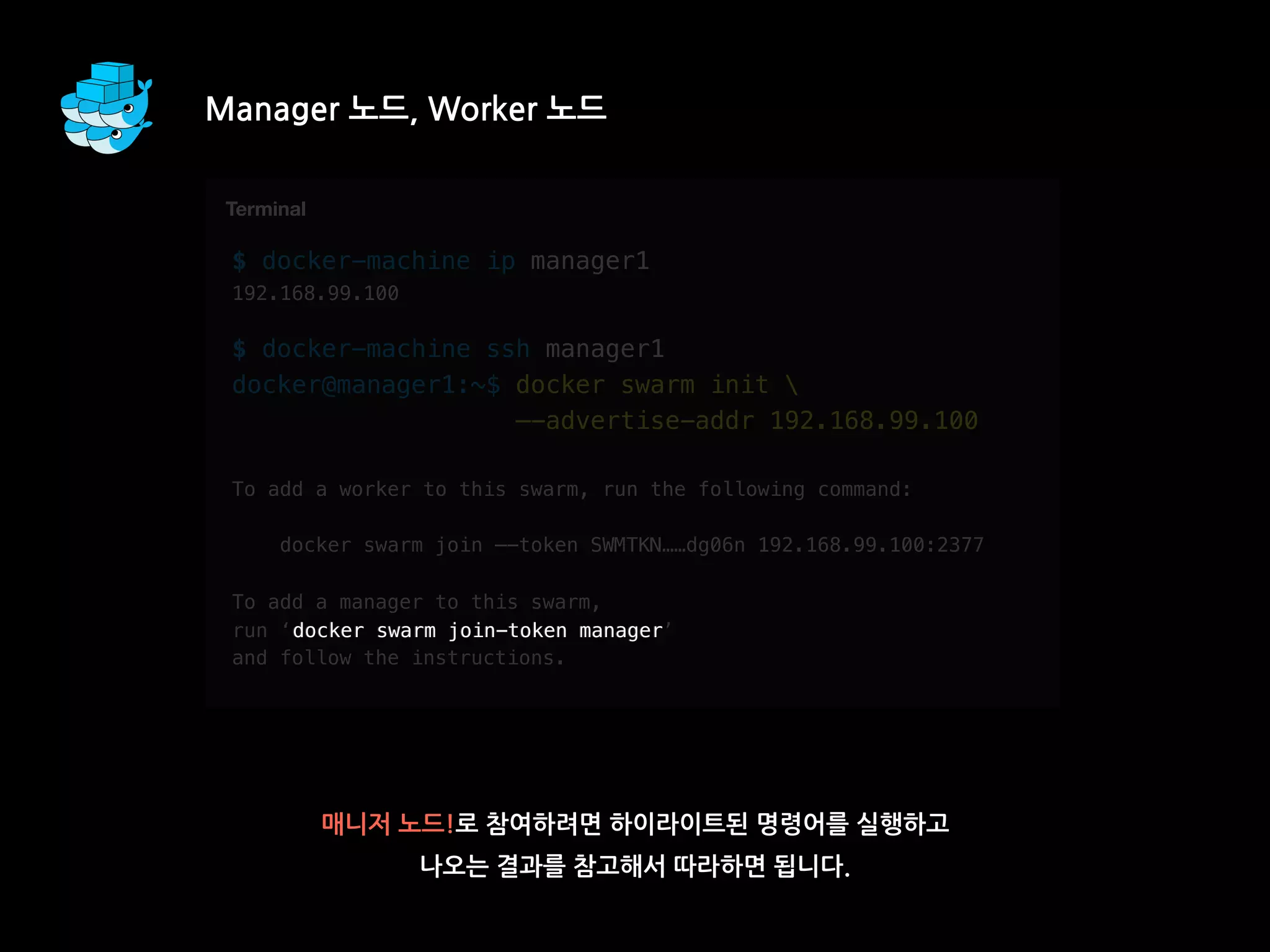 $ docker-machine ip manager1
192.168.99.100
$ docker-machine ssh manager1
docker@manager1:~$ docker swarm init 
—-advertise-addr 192.168.99.100
To add a worker to this swarm, run the following command:
docker swarm join —-token SWMTKN……dg06n 192.168.99.100:2377
To add a manager to this swarm,
run ‘docker swarm join-token manager’
and follow the instructions.
Manager 노드, Worker 노드
매니저 노드!로 참여하려면 하이라이트된 명령어를 실행하고
나오는 결과를 참고해서 따라하면 됩니다.
T
Terminal
docker swarm join-token manager
 