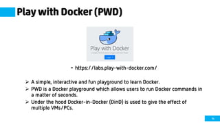 14
Play with Docker (PWD)
• https://labs.play-with-docker.com/
 A simple, interactive and fun playground to learn Docker.
 PWD is a Docker playground which allows users to run Docker commands in
a matter of seconds.
 Under the hood Docker-in-Docker (DinD) is used to give the effect of
multiple VMs/PCs.
 