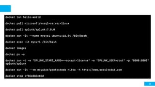 23
docker run hello-world
docker pull microsoft/mssql-server-linux
docker pull splunk/splunk:7.0.0
docker run –it --name mysvr1 ubuntu:16.04 /bin/bash
docker exec –it mysvr1 /bin/bash
docker images
docker ps –a
docker run -d -e "SPLUNK_START_ARGS=--accept-license" -e "SPLUNK_USER=root" -p "8000:8000"
splunk/splunk
docker run -it --rm msyukor/pentestweb nikto –h http://www.website666.com
docker stop 4f85e883cb5d
 
