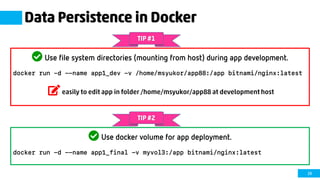 29
Data Persistence in Docker
Use file system directories (mounting from host) during app development.
docker run –d --name app1_dev -v /home/msyukor/app88:/app bitnami/nginx:latest
easily to edit app in folder /home/msyukor/app88 at development host
TIP #1
Use docker volume for app deployment.
docker run -d --name app1_final -v myvol3:/app bitnami/nginx:latest
TIP #2
 