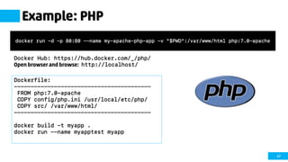 47
Example: PHP
Docker Hub: https://hub.docker.com/_/php/
Open browser and browse: http://localhost/
docker run -d -p 80:80 --name my-apache-php-app -v "$PWD":/var/www/html php:7.0-apache
Dockerfile:
-----------------------------------------
FROM php:7.0-apache
COPY config/php.ini /usr/local/etc/php/
COPY src/ /var/www/html/
-----------------------------------------
docker build -t myapp .
docker run --name myapptest myapp
 