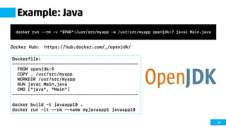 48
Example: Java
Docker Hub: https://hub.docker.com/_/openjdk/
docker run --rm -v "$PWD":/usr/src/myapp -w /usr/src/myapp openjdk:7 javac Main.java
Dockerfile:
------------------------------------------------
FROM openjdk:9
COPY . /usr/src/myapp
WORKDIR /usr/src/myapp
RUN javac Main.java
CMD ["java", "Main"]
------------------------------------------------
docker build -t javaapp10 .
docker run -it --rm --name myjavaapp1 javaapp10
 