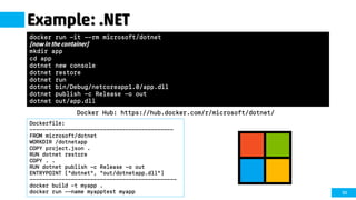 50
Example: .NET
Docker Hub: https://hub.docker.com/r/microsoft/dotnet/
docker run -it --rm microsoft/dotnet
[now in the container]
mkdir app
cd app
dotnet new console
dotnet restore
dotnet run
dotnet bin/Debug/netcoreapp1.0/app.dll
dotnet publish -c Release -o out
dotnet out/app.dll
Dockerfile:
---------------------------------------------
FROM microsoft/dotnet
WORKDIR /dotnetapp
COPY project.json .
RUN dotnet restore
COPY . .
RUN dotnet publish -c Release -o out
ENTRYPOINT ["dotnet", "out/dotnetapp.dll"]
----------------------------------------------
docker build -t myapp .
docker run --name myapptest myapp
 