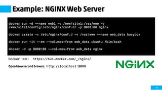 51
Example: NGINX Web Server
Docker Hub: https://hub.docker.com/_/nginx/
Open browser and browse: http://localhost:8080
docker run –d --name web1 –v /www/site1:/var/www –v
/www/site1/config:/etc/nginx/conf.d/ -p 8081:80 nginx
docker create –v /etc/nginx/conf.d –v /var/www --name web_data busybox
docker run –it --rm --volumes-from web_data ubuntu /bin/bash
docker –d –p 8080:80 –-volumes-from web_data nginx
 