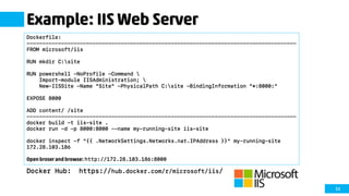 53
Example: IIS Web Server
Docker Hub: https://hub.docker.com/r/microsoft/iis/
Dockerfile:
--------------------------------------------------------------------------------------
FROM microsoft/iis
RUN mkdir C:site
RUN powershell -NoProfile -Command 
Import-module IISAdministration; 
New-IISSite -Name "Site" -PhysicalPath C:site -BindingInformation "*:8000:"
EXPOSE 8000
ADD content/ /site
--------------------------------------------------------------------------------------
docker build -t iis-site .
docker run -d -p 8000:8000 --name my-running-site iis-site
docker inspect -f "{{ .NetworkSettings.Networks.nat.IPAddress }}" my-running-site
172.28.103.186
Open broser and browse: http://172.28.103.186:8000
 