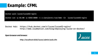 54
Example: CFML
Docker Hub: https://hub.docker.com/r/lucee/lucee52-nginx/
http://www.isummation.com/blog/deploying-lucee-on-docker/
Open browser and browse:
http://localhost:8282/lucee/admin/web.cfm
docker pull lucee/lucee52-nginx
docker run -p 81:80 -p 8282:8888 -v c:/project1:/var/www -it lucee/lucee52-nginx
 