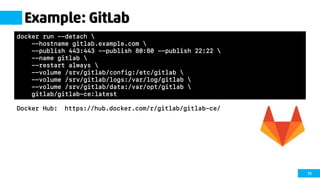 55
Example: GitLab
Docker Hub: https://hub.docker.com/r/gitlab/gitlab-ce/
docker run --detach 
--hostname gitlab.example.com 
--publish 443:443 --publish 80:80 --publish 22:22 
--name gitlab 
--restart always 
--volume /srv/gitlab/config:/etc/gitlab 
--volume /srv/gitlab/logs:/var/log/gitlab 
--volume /srv/gitlab/data:/var/opt/gitlab 
gitlab/gitlab-ce:latest
 