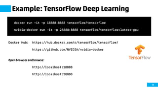 58
Example: TensorFlow Deep Learning
Docker Hub: https://hub.docker.com/r/tensorflow/tensorflow/
https://github.com/NVIDIA/nvidia-docker
Open browser and browse:
http://localhost:18888
http://localhost:28888
docker run -it -p 18888:8888 tensorflow/tensorflow
nvidia-docker run -it -p 28888:8888 tensorflow/tensorflow:latest-gpu
 