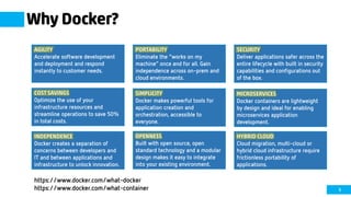 9
Why Docker?
AGILITY
Accelerate software development
and deployment and respond
instantly to customer needs.
PORTABILITY
Eliminate the “works on my
machine” once and for all. Gain
independence across on-prem and
cloud environments.
SECURITY
Deliver applications safer across the
entire lifecycle with built in security
capabilities and configurations out
of the box.
COST SAVINGS
Optimize the use of your
infrastructure resources and
streamline operations to save 50%
in total costs.
SIMPLICITY
Docker makes powerful tools for
application creation and
orchestration, accessible to
everyone.
OPENNESS
Built with open source, open
standard technology and a modular
design makes it easy to integrate
into your existing environment.
INDEPENDENCE
Docker creates a separation of
concerns between developers and
IT and between applications and
infrastructure to unlock innovation.
HYBRID CLOUD
Cloud migration, multi-cloud or
hybrid cloud infrastructure require
frictionless portability of
applications.
MICROSERVICES
Docker containers are lightweight
by design and ideal for enabling
microservices application
development.
https://www.docker.com/what-docker
https://www.docker.com/what-container
 