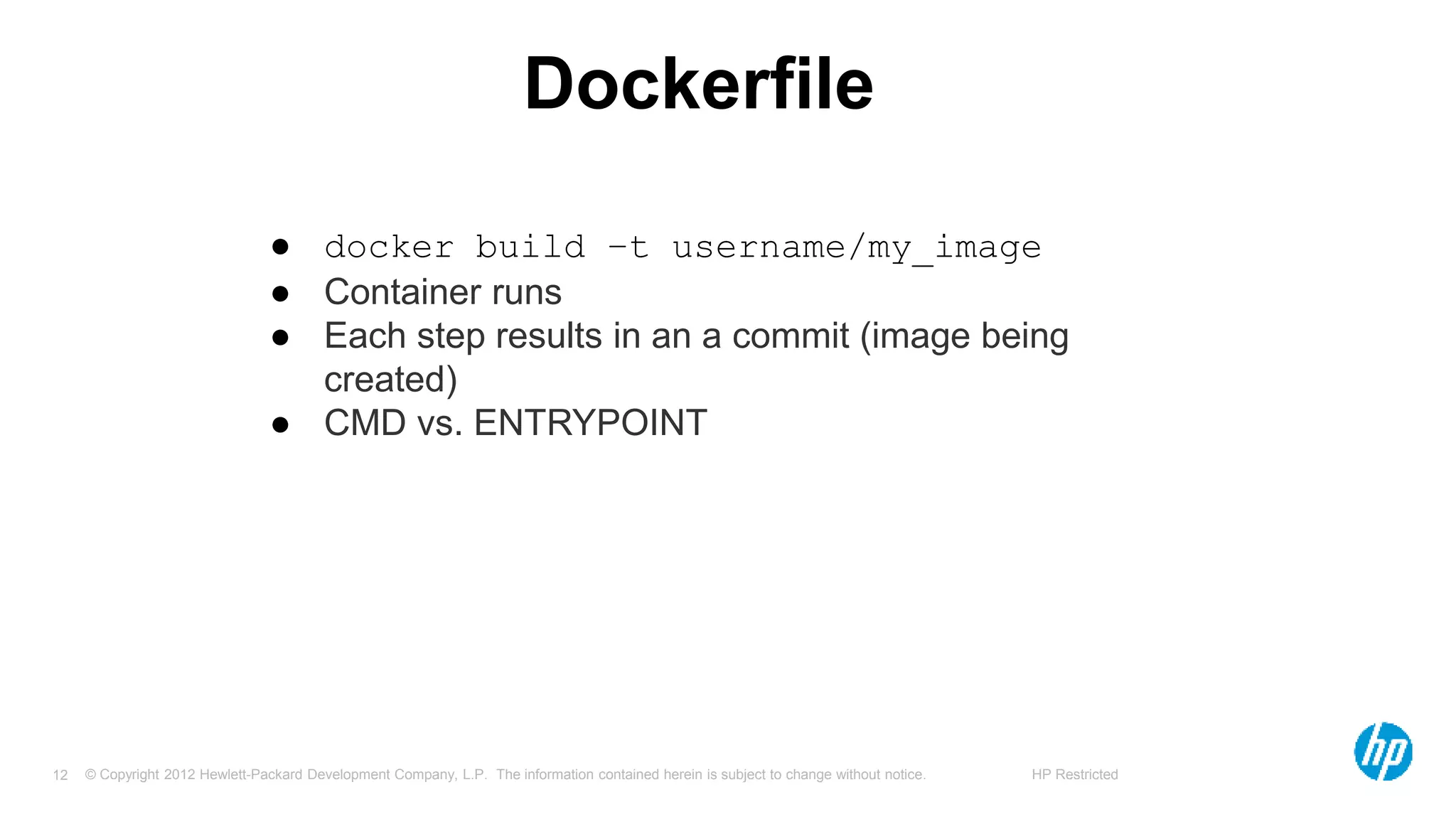© Copyright 2012 Hewlett-Packard Development Company, L.P. The information contained herein is subject to change without notice. HP Restricted12
Dockerfile
● docker build –t username/my_image
● Container runs
● Each step results in an a commit (image being
created)
● CMD vs. ENTRYPOINT
 