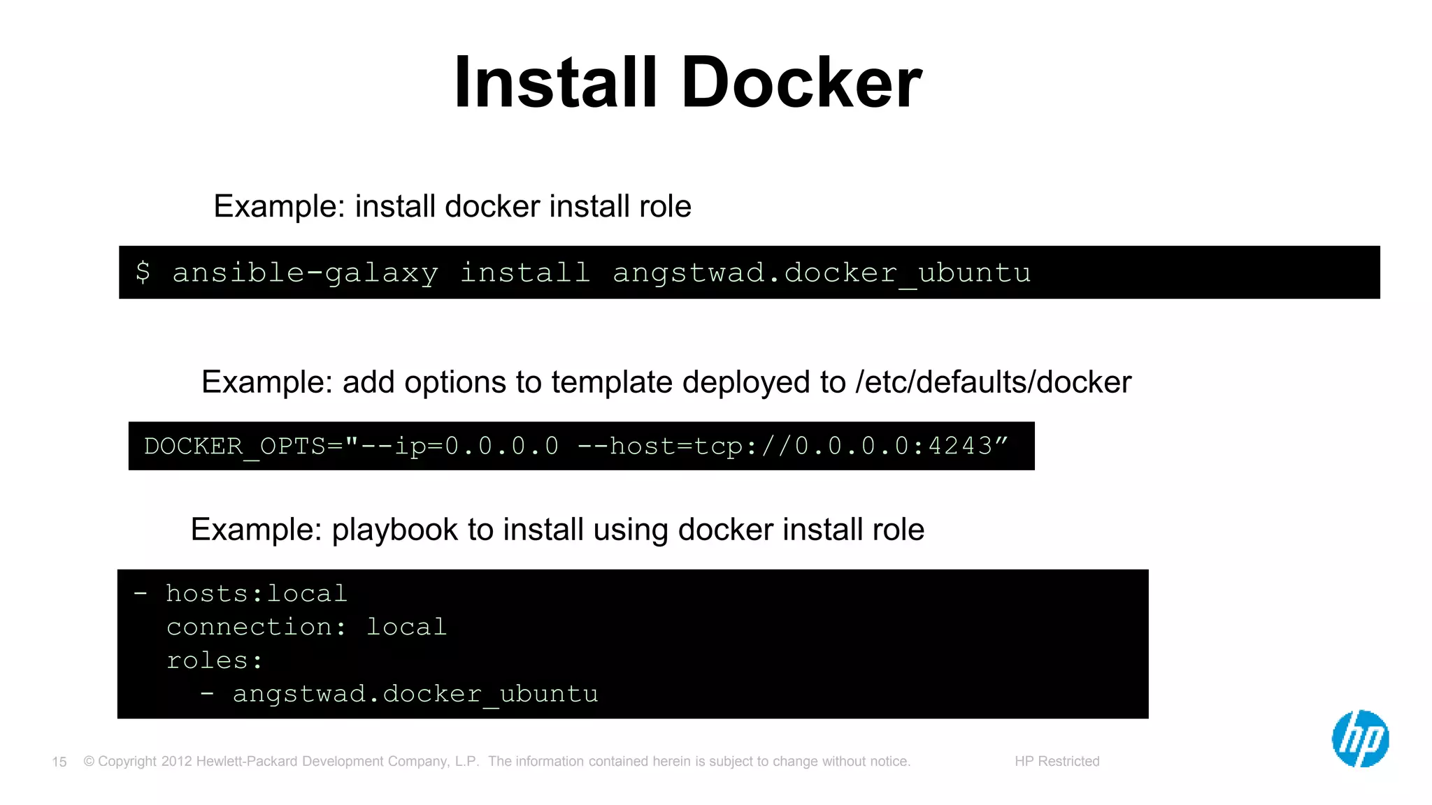 © Copyright 2012 Hewlett-Packard Development Company, L.P. The information contained herein is subject to change without notice. HP Restricted15
Install Docker
$ ansible-galaxy install angstwad.docker_ubuntu
- hosts:local
connection: local
roles:
- angstwad.docker_ubuntu
DOCKER_OPTS="--ip=0.0.0.0 --host=tcp://0.0.0.0:4243”
Example: install docker install role
Example: add options to template deployed to /etc/defaults/docker
Example: playbook to install using docker install role
 