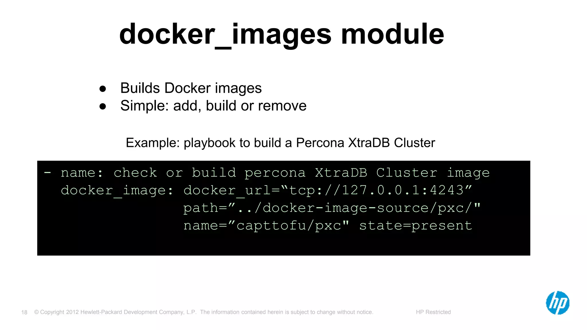 © Copyright 2012 Hewlett-Packard Development Company, L.P. The information contained herein is subject to change without notice. HP Restricted18
docker_images module
● Builds Docker images
● Simple: add, build or remove
- name: check or build percona XtraDB Cluster image
docker_image: docker_url=“tcp://127.0.0.1:4243”
path=”../docker-image-source/pxc/"
name=”capttofu/pxc" state=present
Example: playbook to build a Percona XtraDB Cluster
 