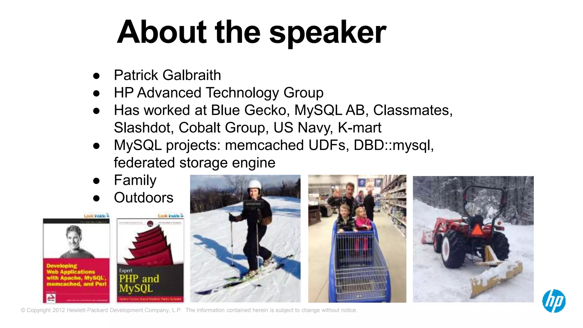 © Copyright 2012 Hewlett-Packard Development Company, L.P. The information contained herein is subject to change without notice.
About the speaker
● Patrick Galbraith
● HP Advanced Technology Group
● Has worked at Blue Gecko, MySQL AB, Classmates,
Slashdot, Cobalt Group, US Navy, K-mart
● MySQL projects: memcached UDFs, DBD::mysql,
federated storage engine
● Family
● Outdoors
 