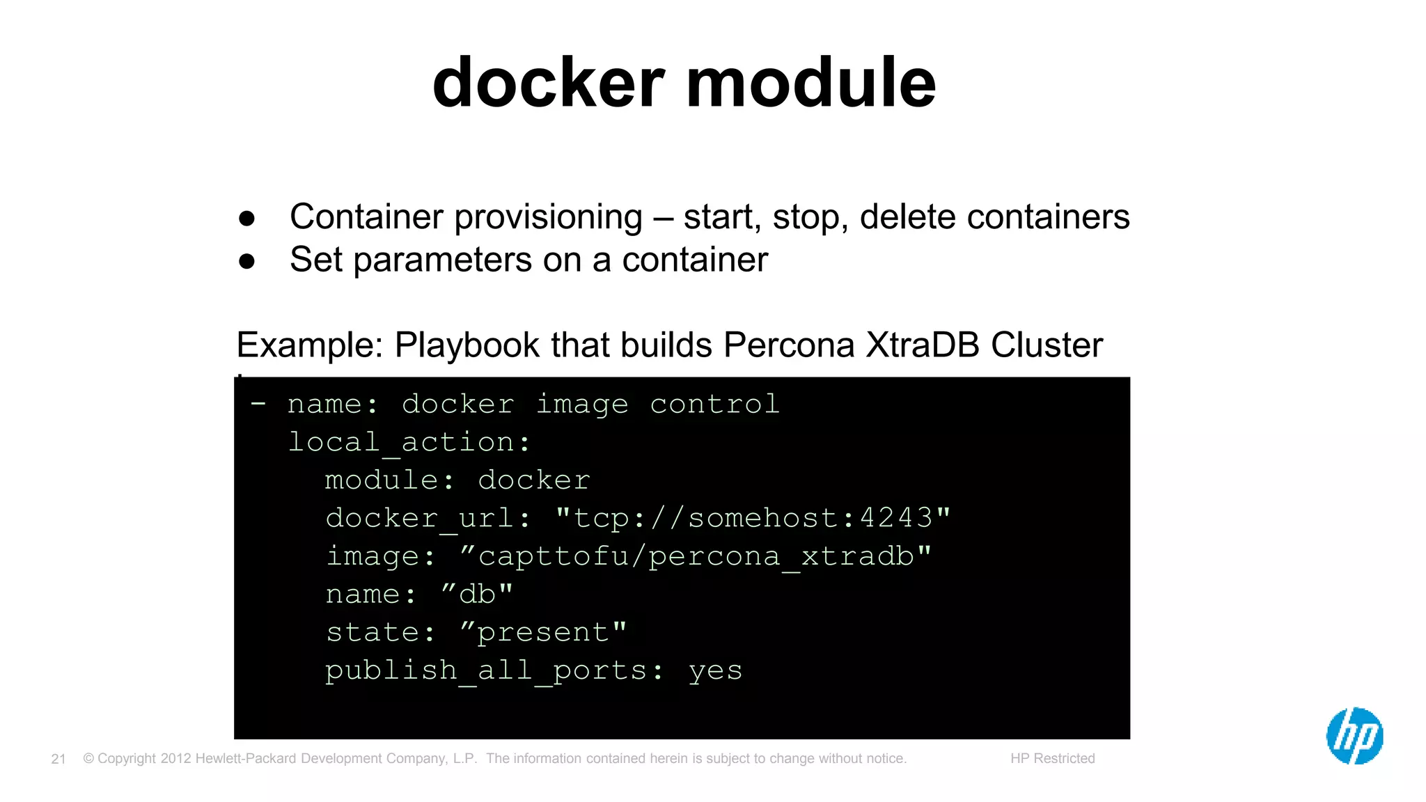 © Copyright 2012 Hewlett-Packard Development Company, L.P. The information contained herein is subject to change without notice. HP Restricted21
docker module
● Container provisioning – start, stop, delete containers
● Set parameters on a container
Example: Playbook that builds Percona XtraDB Cluster
image- name: docker image control
local_action:
module: docker
docker_url: "tcp://somehost:4243"
image: ”capttofu/percona_xtradb"
name: ”db"
state: ”present"
publish_all_ports: yes
 