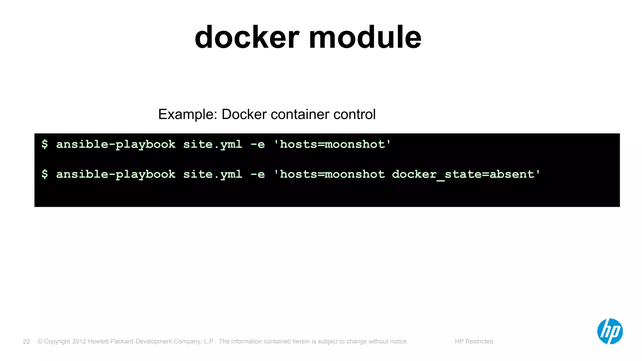 © Copyright 2012 Hewlett-Packard Development Company, L.P. The information contained herein is subject to change without notice. HP Restricted22
docker module
$ ansible-playbook site.yml -e 'hosts=moonshot'
$ ansible-playbook site.yml -e 'hosts=moonshot docker_state=absent'
Example: Docker container control
 