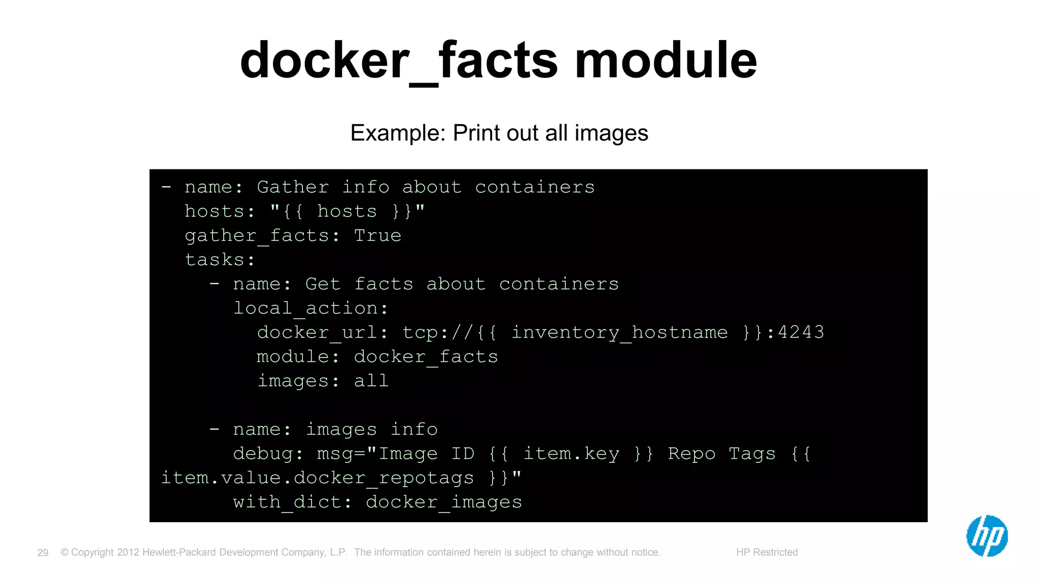 © Copyright 2012 Hewlett-Packard Development Company, L.P. The information contained herein is subject to change without notice. HP Restricted29
docker_facts module
- name: Gather info about containers
hosts: "{{ hosts }}"
gather_facts: True
tasks:
- name: Get facts about containers
local_action:
docker_url: tcp://{{ inventory_hostname }}:4243
module: docker_facts
images: all
- name: images info
debug: msg="Image ID {{ item.key }} Repo Tags {{
item.value.docker_repotags }}"
with_dict: docker_images
Example: Print out all images
 