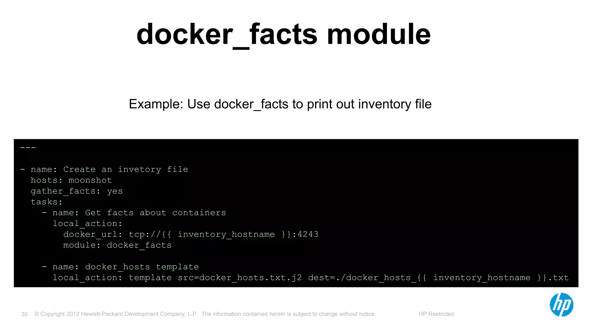 © Copyright 2012 Hewlett-Packard Development Company, L.P. The information contained herein is subject to change without notice. HP Restricted30
docker_facts module
---
- name: Create an invetory file
hosts: moonshot
gather_facts: yes
tasks:
- name: Get facts about containers
local_action:
docker_url: tcp://{{ inventory_hostname }}:4243
module: docker_facts
- name: docker_hosts template
local_action: template src=docker_hosts.txt.j2 dest=./docker_hosts_{{ inventory_hostname }}.txt
Example: Use docker_facts to print out inventory file
 