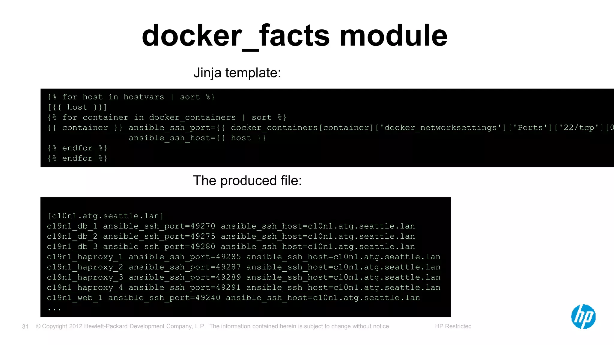 © Copyright 2012 Hewlett-Packard Development Company, L.P. The information contained herein is subject to change without notice. HP Restricted31
docker_facts module
[c10n1.atg.seattle.lan]
c19n1_db_1 ansible_ssh_port=49270 ansible_ssh_host=c10n1.atg.seattle.lan
c19n1_db_2 ansible_ssh_port=49275 ansible_ssh_host=c10n1.atg.seattle.lan
c19n1_db_3 ansible_ssh_port=49280 ansible_ssh_host=c10n1.atg.seattle.lan
c19n1_haproxy_1 ansible_ssh_port=49285 ansible_ssh_host=c10n1.atg.seattle.lan
c19n1_haproxy_2 ansible_ssh_port=49287 ansible_ssh_host=c10n1.atg.seattle.lan
c19n1_haproxy_3 ansible_ssh_port=49289 ansible_ssh_host=c10n1.atg.seattle.lan
c19n1_haproxy_4 ansible_ssh_port=49291 ansible_ssh_host=c10n1.atg.seattle.lan
c19n1_web_1 ansible_ssh_port=49240 ansible_ssh_host=c10n1.atg.seattle.lan
...
{% for host in hostvars | sort %}
[{{ host }}]
{% for container in docker_containers | sort %}
{{ container }} ansible_ssh_port={{ docker_containers[container]['docker_networksettings']['Ports']['22/tcp'][0
ansible_ssh_host={{ host }}
{% endfor %}
{% endfor %}
The produced file:
Jinja template:
 