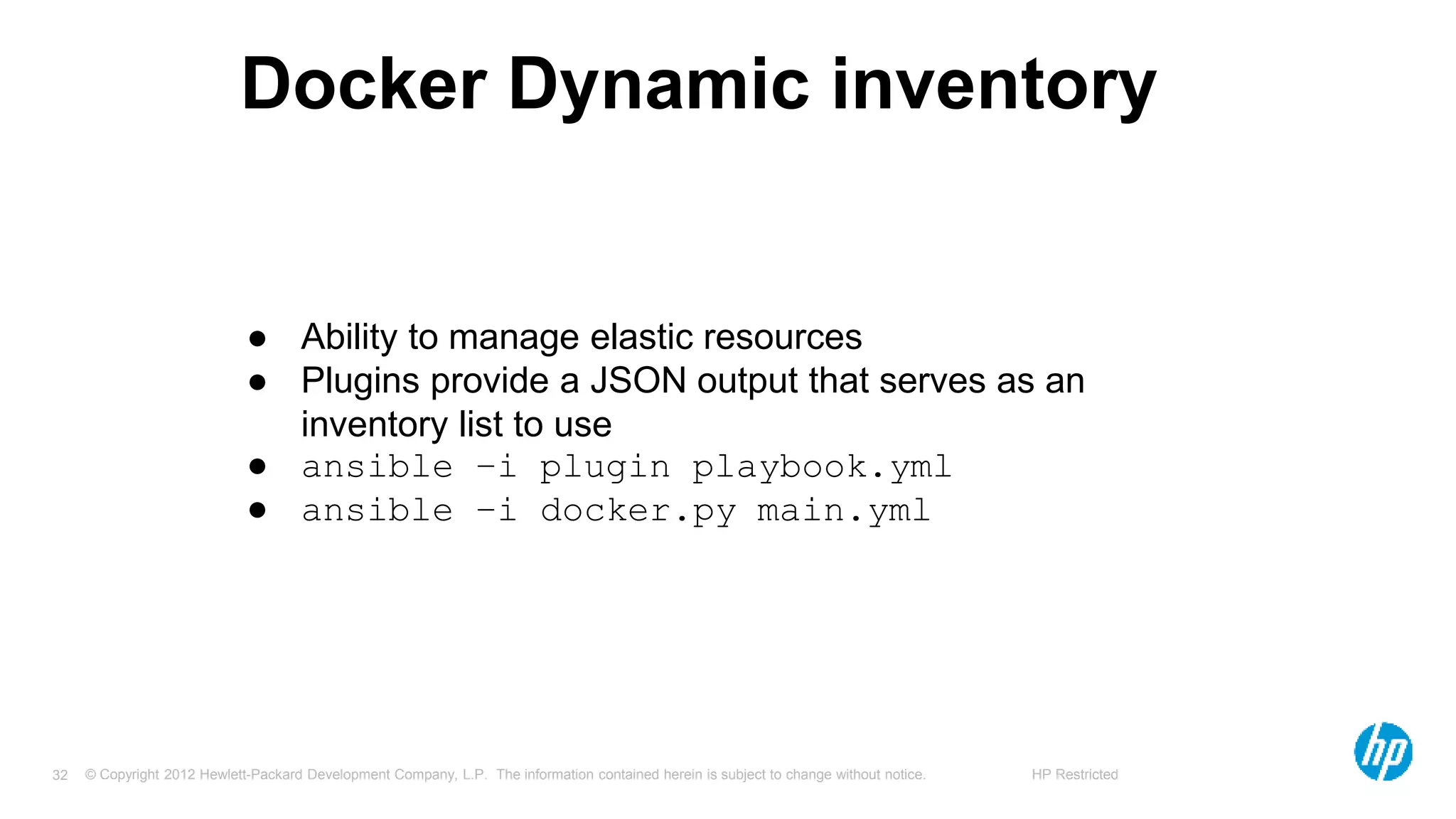 © Copyright 2012 Hewlett-Packard Development Company, L.P. The information contained herein is subject to change without notice. HP Restricted32
Docker Dynamic inventory
● Ability to manage elastic resources
● Plugins provide a JSON output that serves as an
inventory list to use
● ansible –i plugin playbook.yml
● ansible –i docker.py main.yml
 