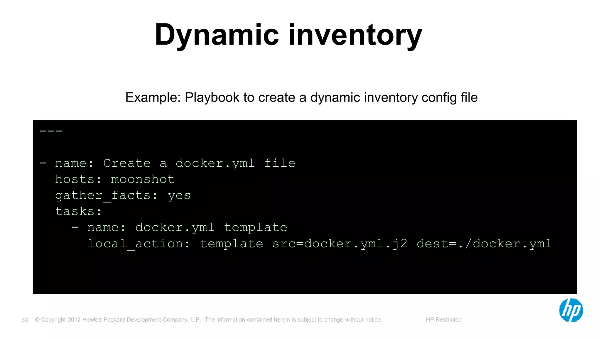 © Copyright 2012 Hewlett-Packard Development Company, L.P. The information contained herein is subject to change without notice. HP Restricted33
Dynamic inventory
---
- name: Create a docker.yml file
hosts: moonshot
gather_facts: yes
tasks:
- name: docker.yml template
local_action: template src=docker.yml.j2 dest=./docker.yml
Example: Playbook to create a dynamic inventory config file
 