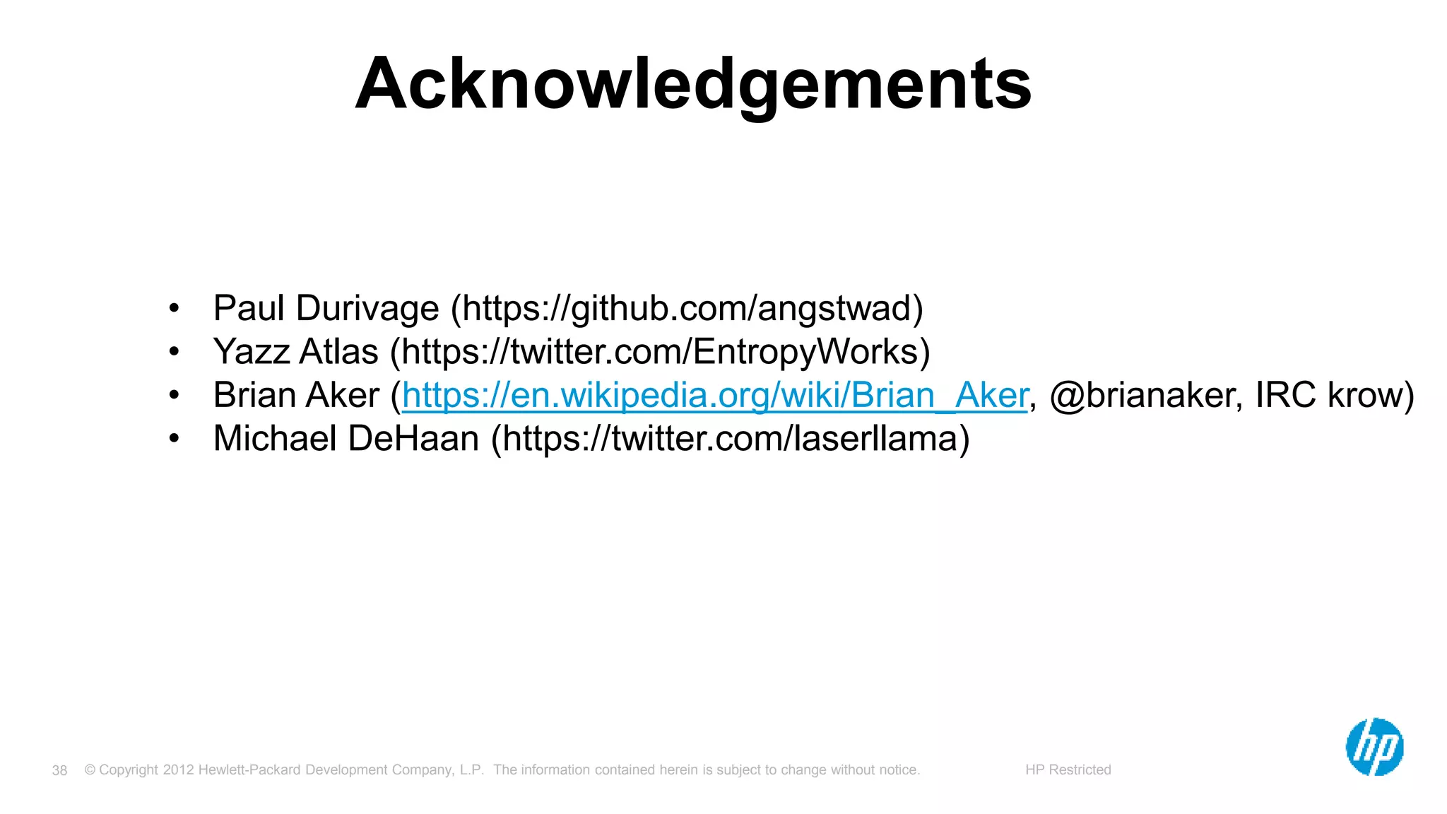 © Copyright 2012 Hewlett-Packard Development Company, L.P. The information contained herein is subject to change without notice. HP Restricted38
Acknowledgements
• Paul Durivage (https://github.com/angstwad)
• Yazz Atlas (https://twitter.com/EntropyWorks)
• Brian Aker (https://en.wikipedia.org/wiki/Brian_Aker, @brianaker, IRC krow)
• Michael DeHaan (https://twitter.com/laserllama)
 