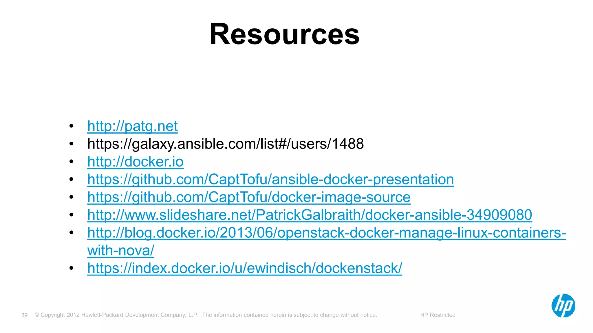 © Copyright 2012 Hewlett-Packard Development Company, L.P. The information contained herein is subject to change without notice. HP Restricted39
Resources
• http://patg.net
• https://galaxy.ansible.com/list#/users/1488
• http://docker.io
• https://github.com/CaptTofu/ansible-docker-presentation
• https://github.com/CaptTofu/docker-image-source
• http://www.slideshare.net/PatrickGalbraith/docker-ansible-34909080
• http://blog.docker.io/2013/06/openstack-docker-manage-linux-containers-
with-nova/
• https://index.docker.io/u/ewindisch/dockenstack/
 