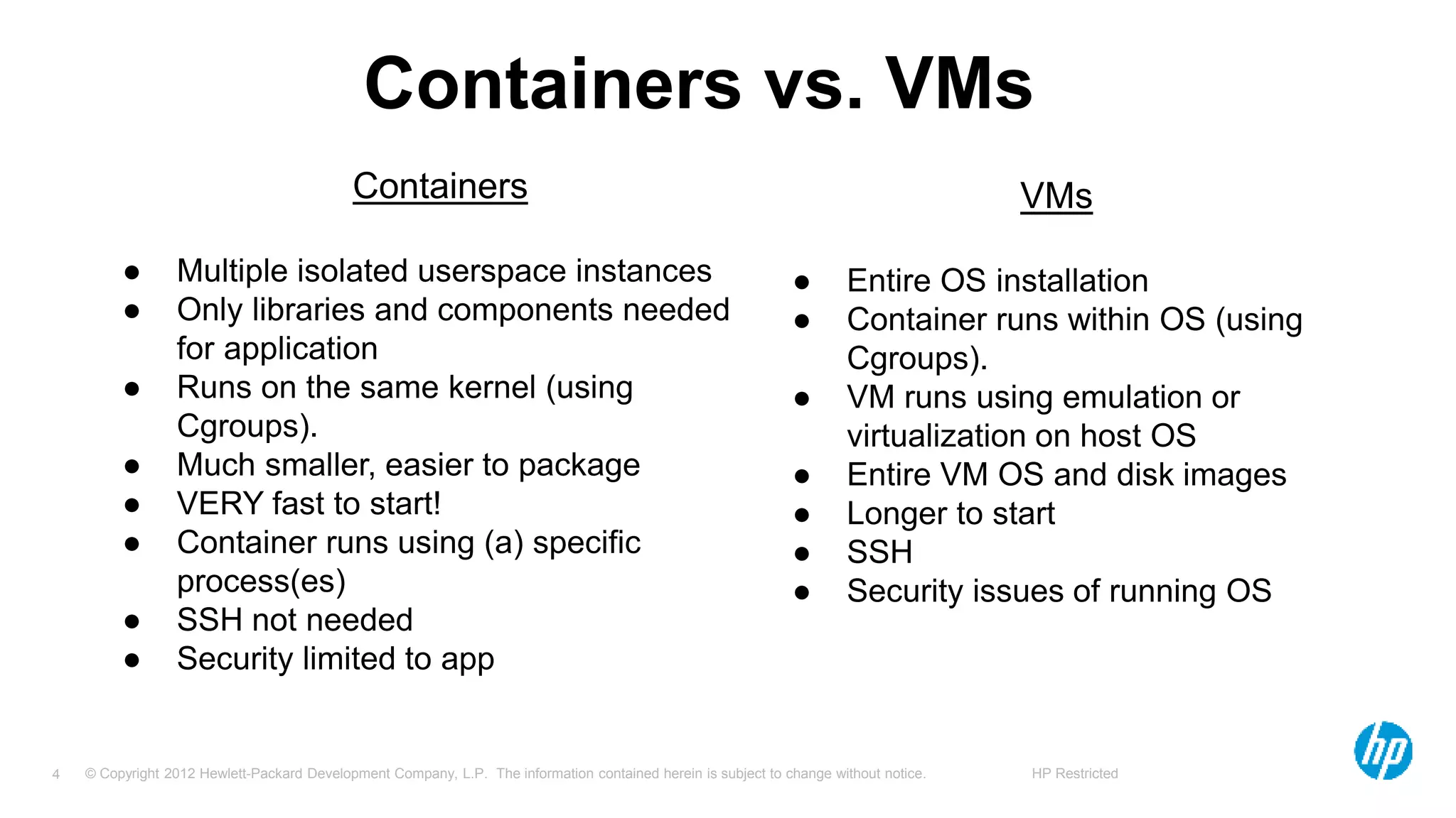 © Copyright 2012 Hewlett-Packard Development Company, L.P. The information contained herein is subject to change without notice. HP Restricted4
Containers vs. VMs
Containers
● Multiple isolated userspace instances
● Only libraries and components needed
for application
● Runs on the same kernel (using
Cgroups).
● Much smaller, easier to package
● VERY fast to start!
● Container runs using (a) specific
process(es)
● SSH not needed
● Security limited to app
VMs
● Entire OS installation
● Container runs within OS (using
Cgroups).
● VM runs using emulation or
virtualization on host OS
● Entire VM OS and disk images
● Longer to start
● SSH
● Security issues of running OS
 