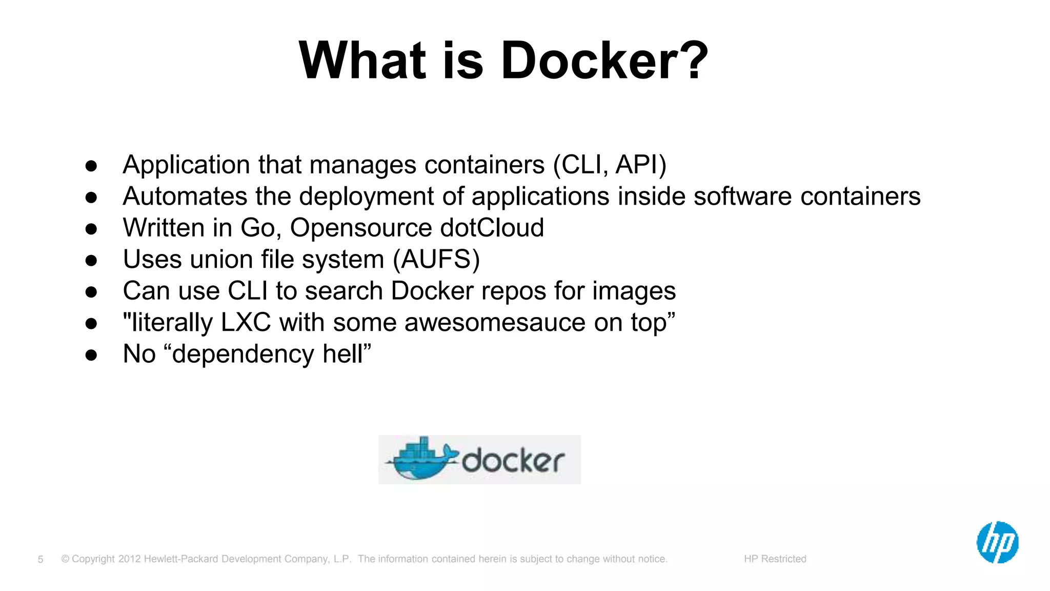 © Copyright 2012 Hewlett-Packard Development Company, L.P. The information contained herein is subject to change without notice. HP Restricted5
What is Docker?
● Application that manages containers (CLI, API)
● Automates the deployment of applications inside software containers
● Written in Go, Opensource dotCloud
● Uses union file system (AUFS)
● Can use CLI to search Docker repos for images
● "literally LXC with some awesomesauce on top”
● No “dependency hell”
 