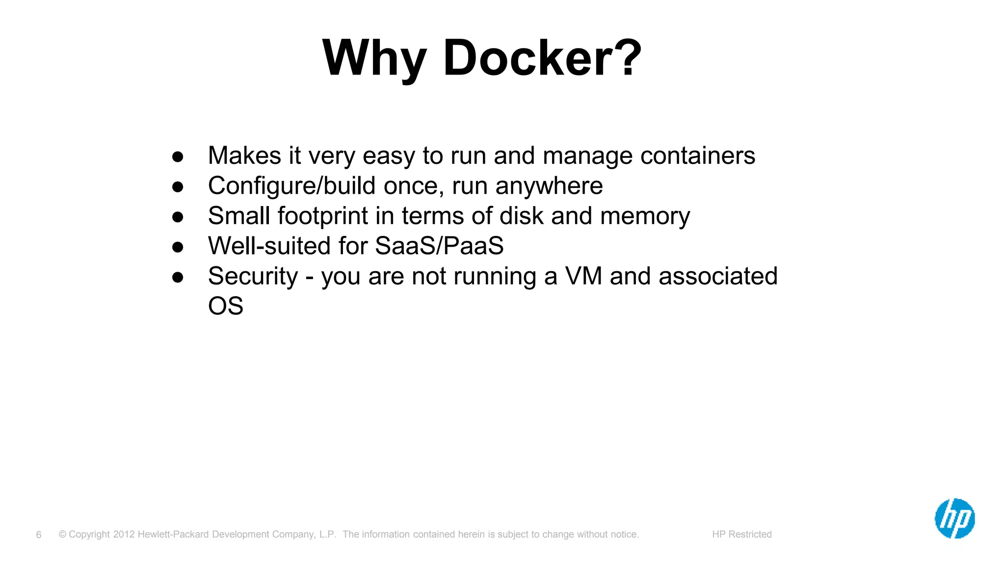 © Copyright 2012 Hewlett-Packard Development Company, L.P. The information contained herein is subject to change without notice. HP Restricted6
Why Docker?
● Makes it very easy to run and manage containers
● Configure/build once, run anywhere
● Small footprint in terms of disk and memory
● Well-suited for SaaS/PaaS
● Security - you are not running a VM and associated
OS
 