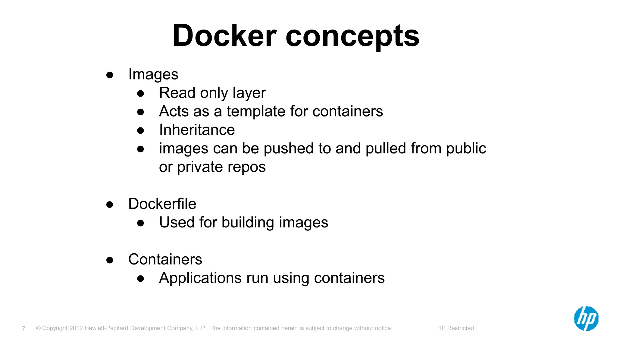 © Copyright 2012 Hewlett-Packard Development Company, L.P. The information contained herein is subject to change without notice. HP Restricted7
Docker concepts
● Images
● Read only layer
● Acts as a template for containers
● Inheritance
● images can be pushed to and pulled from public
or private repos
● Dockerfile
● Used for building images
● Containers
● Applications run using containers
 