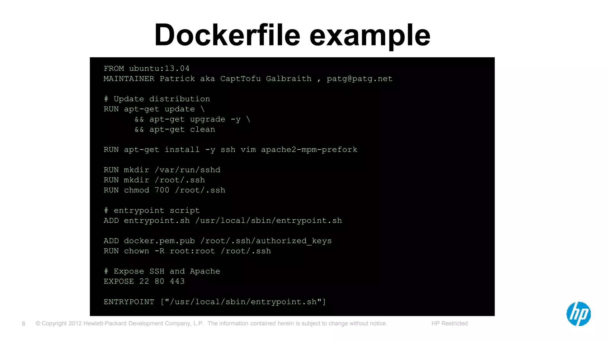 © Copyright 2012 Hewlett-Packard Development Company, L.P. The information contained herein is subject to change without notice. HP Restricted8
Dockerfile example
FROM ubuntu:13.04
MAINTAINER Patrick aka CaptTofu Galbraith , patg@patg.net
# Update distribution
RUN apt-get update 
&& apt-get upgrade -y 
&& apt-get clean
RUN apt-get install -y ssh vim apache2-mpm-prefork
RUN mkdir /var/run/sshd
RUN mkdir /root/.ssh
RUN chmod 700 /root/.ssh
# entrypoint script
ADD entrypoint.sh /usr/local/sbin/entrypoint.sh
ADD docker.pem.pub /root/.ssh/authorized_keys
RUN chown -R root:root /root/.ssh
# Expose SSH and Apache
EXPOSE 22 80 443
ENTRYPOINT ["/usr/local/sbin/entrypoint.sh"]
 