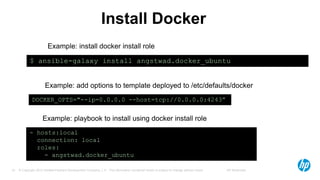 © Copyright 2012 Hewlett-Packard Development Company, L.P. The information contained herein is subject to change without notice. HP Restricted15
Install Docker
$ ansible-galaxy install angstwad.docker_ubuntu
- hosts:local
connection: local
roles:
- angstwad.docker_ubuntu
DOCKER_OPTS="--ip=0.0.0.0 --host=tcp://0.0.0.0:4243”
Example: install docker install role
Example: add options to template deployed to /etc/defaults/docker
Example: playbook to install using docker install role
 