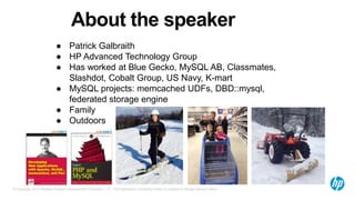 © Copyright 2012 Hewlett-Packard Development Company, L.P. The information contained herein is subject to change without notice.
About the speaker
● Patrick Galbraith
● HP Advanced Technology Group
● Has worked at Blue Gecko, MySQL AB, Classmates,
Slashdot, Cobalt Group, US Navy, K-mart
● MySQL projects: memcached UDFs, DBD::mysql,
federated storage engine
● Family
● Outdoors
 