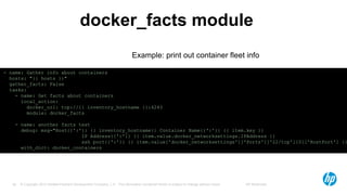 © Copyright 2012 Hewlett-Packard Development Company, L.P. The information contained herein is subject to change without notice. HP Restricted26
docker_facts module
- name: Gather info about containers
hosts: "{{ hosts }}"
gather_facts: False
tasks:
- name: Get facts about containers
local_action:
docker_url: tcp://{{ inventory_hostname }}:4243
module: docker_facts
- name: another facts test
debug: msg="Host{{':'}} {{ inventory_hostname}} Container Name{{':'}} {{ item.key }}
IP Address{{':'}} {{ item.value.docker_networksettings.IPAddress }}
ssh port{{':'}} {{ item.value['docker_networksettings']['Ports']['22/tcp'][0]['HostPort'] }}
with_dict: docker_containers
Example: print out container fleet info
 
