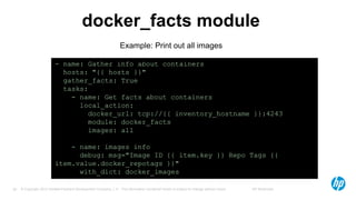© Copyright 2012 Hewlett-Packard Development Company, L.P. The information contained herein is subject to change without notice. HP Restricted29
docker_facts module
- name: Gather info about containers
hosts: "{{ hosts }}"
gather_facts: True
tasks:
- name: Get facts about containers
local_action:
docker_url: tcp://{{ inventory_hostname }}:4243
module: docker_facts
images: all
- name: images info
debug: msg="Image ID {{ item.key }} Repo Tags {{
item.value.docker_repotags }}"
with_dict: docker_images
Example: Print out all images
 
