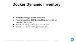 © Copyright 2012 Hewlett-Packard Development Company, L.P. The information contained herein is subject to change without notice. HP Restricted32
Docker Dynamic inventory
● Ability to manage elastic resources
● Plugins provide a JSON output that serves as an
inventory list to use
● ansible –i plugin playbook.yml
● ansible –i docker.py main.yml
 