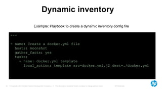 © Copyright 2012 Hewlett-Packard Development Company, L.P. The information contained herein is subject to change without notice. HP Restricted33
Dynamic inventory
---
- name: Create a docker.yml file
hosts: moonshot
gather_facts: yes
tasks:
- name: docker.yml template
local_action: template src=docker.yml.j2 dest=./docker.yml
Example: Playbook to create a dynamic inventory config file
 