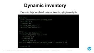 © Copyright 2012 Hewlett-Packard Development Company, L.P. The information contained herein is subject to change without notice. HP Restricted34
Dynamic inventory
---
defaults:
host: unix:///var/run/docker.sock
version: 1.9
timeout: 60
private_ssh_port: 22
default_ip: 127.0.0.1
hosts:
{% for key in hostvars %}
- host: tcp://{{ key }}:4243
version: 1.9
timeout: 60
default_ip: {{
hostvars[key]['ansible_default_ipv4']['address'] }}
{% endfor %}
Example: Jinja template for docker inventory plugin config file
 