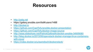 © Copyright 2012 Hewlett-Packard Development Company, L.P. The information contained herein is subject to change without notice. HP Restricted39
Resources
• http://patg.net
• https://galaxy.ansible.com/list#/users/1488
• http://docker.io
• https://github.com/CaptTofu/ansible-docker-presentation
• https://github.com/CaptTofu/docker-image-source
• http://www.slideshare.net/PatrickGalbraith/docker-ansible-34909080
• http://blog.docker.io/2013/06/openstack-docker-manage-linux-containers-
with-nova/
• https://index.docker.io/u/ewindisch/dockenstack/
 